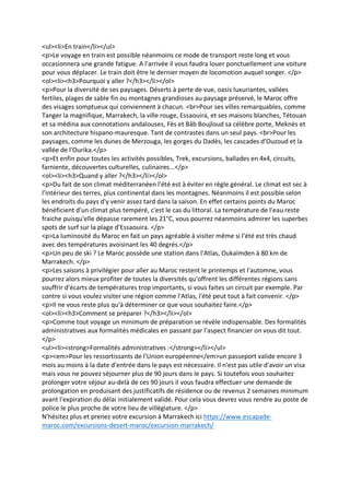 <ul><li>En train</li></ul>
<p>Le voyage en train est possible néanmoins ce mode de transport reste long et vous
occasionnera une grande fatigue. A l'arrivée il vous faudra louer ponctuellement une voiture
pour vous déplacer. Le train doit être le dernier moyen de locomotion auquel songer. </p>
<ol><li><h3>Pourquoi y aller ?</h3></li></ol>
<p>Pour la diversité de ses paysages. Déserts à perte de vue, oasis luxuriantes, vallées
fertiles, plages de sable fin ou montagnes grandioses au paysage préservé, le Maroc offre
des visages somptueux qui conviennent à chacun. <br>Pour ses villes remarquables, comme
Tanger la magnifique, Marrakech, la ville rouge, Essaouira, et ses maisons blanches, Tétouan
et sa médina aux connotations andalouses, Fès et Bâb Boujloud sa célèbre porte, Meknès et
son architecture hispano-mauresque. Tant de contrastes dans un seul pays. <br>Pour les
paysages, comme les dunes de Merzouga, les gorges du Dadès, les cascades d'Ouzoud et la
vallée de l'Ourika.</p>
<p>Et enfin pour toutes les activités possibles, Trek, excursions, ballades en 4x4, circuits,
farniente, découvertes culturelles, culinaires...</p>
<ol><li><h3>Quand y aller ?</h3></li></ol>
<p>Du fait de son climat méditerranéen l'été est à éviter en règle général. Le climat est sec à
l'intérieur des terres, plus continental dans les montagnes. Néanmoins il est possible selon
les endroits du pays d'y venir assez tard dans la saison. En effet certains points du Maroc
bénéficient d'un climat plus tempéré, c'est le cas du littoral. La température de l'eau reste
fraiche puisqu'elle dépasse rarement les 21°C, vous pourrez néanmoins admirer les superbes
spots de surf sur la plage d’Essaouira. </p>
<p>La luminosité du Maroc en fait un pays agréable à visiter même si l'été est très chaud
avec des températures avoisinant les 40 degrés.</p>
<p>Un peu de ski ? Le Maroc possède une station dans l'Atlas, Oukaïmden à 80 km de
Marrakech. </p>
<p>Les saisons à privilégier pour aller au Maroc restent le printemps et l'automne, vous
pourrez alors mieux profiter de toutes la diversités qu'offrent les différentes régions sans
souffrir d'écarts de températures trop importants, si vous faites un circuit par exemple. Par
contre si vous voulez visiter une région comme l'Atlas, l'été peut tout à fait convenir. </p>
<p>Il ne vous reste plus qu'à déterminer ce que vous souhaitez faire.</p>
<ol><li><h3>Comment se préparer ?</h3></li></ol>
<p>Comme tout voyage un minimum de préparation se révèle indispensable. Des formalités
administratives aux formalités médicales en passant par l'aspect financier on vous dit tout.
</p>
<ul><li><strong>Formalités administratives :</strong></li></ul>
<p><em>Pour les ressortissants de l'Union européenne</em>un passeport valide encore 3
mois au moins à la date d'entrée dans le pays est nécessaire. Il n'est pas utile d'avoir un visa
mais vous ne pouvez séjourner plus de 90 jours dans le pays. Si toutefois vous souhaitez
prolonger votre séjour au-delà de ces 90 jours il vous faudra effectuer une demande de
prolongation en produisant des justificatifs de résidence ou de revenus 2 semaines minimum
avant l'expiration du délai initialement validé. Pour cela vous devrez vous rendre au poste de
police le plus proche de votre lieu de villégiature. </p>
N'hésitez plus et prenez votre excursion à Marrakech ici https://www.escapade-
maroc.com/excursions-desert-maroc/excursion-marrakech/
 