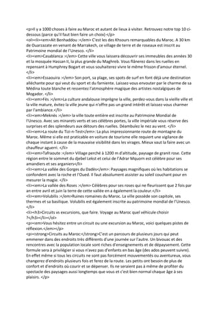 <p>Il y a 1000 choses à faire au Maroc et autant de lieux à visiter. Retrouvez notre top 10 ci-
dessous (parce qu'il faut bien faire un choix) </p>
<ol><li><em>Aït Benhaddou :</em> C'est les des Khsours remarquables du Maroc. A 30 km
de Ouarzazate en venant de Marrakech, ce village de terre et de roseaux est inscrit au
Patrimoine mondial de l’Unesco. </li>
<li><em>Casablanca :</em> Cette ville vous laissera découvrir ses immeubles des années 30
et la mosquée Hassan II, la plus grande du Maghreb. Vous flânerez dans les ruelles en
repensant à Humphrey Bogart et vous souhaiterez vivre le même frisson d'amour éternel.
</li>
<li><em>Essaouira :</em> Son port, sa plage, ses spots de surf en font déjà une destination
alléchante pour qui veut du sport et du farniente. Laissez-vous envouter par le charme de sa
Médina toute blanche et ressentez l'atmosphère magique des artistes nostalgiques de
Mogador. </li>
<li><em>Fès :</em>La culture andalouse imprègne la ville, perdez-vous dans la vieille ville et
la ville mature, évitez la ville jeune qui n'offre pas un grand intérêt et laissez-vous charmer
par l'ambiance.</li>
<li><em>Meknès :</em> la ville toute entière est inscrite au Patrimoine Mondial de
l'Unesco. Avec ses minarets verts et ses célèbres portes, la ville impériale vous réserve des
surprises et des splendeurs aux détours des ruelles. Déambulez le nez au vent. </li>
<li><em>La route du Tizi-n-Test</em>: La plus impressionnante route de montagne du
Maroc. Même si elle est praticable en voiture de tourisme elle requiert une vigilance de
chaque instant à cause de la mauvaise visibilité dans les virages. Mieux vaut la faire avec un
chauffeur aguerri. </li>
<li><em>Tafraoute :</em> Village perché à 1200 m d'altitude, paysage de granit rose. Cette
région entre le sommet du djebel Lekst et celui de l’Adrar Mquorn est célèbre pour ses
amandiers et ses arganiers</li>
<li><em>La vallée des Gorges du Dadès</em>: Paysages magnifiques où les habitations se
confondent avec la roche et l'Oued. Il faut absolument assister au soleil couchant pour en
mesurer la magie. </li>
<li><em>La vallée des Roses :</em> Célèbres pour ses roses qui ne fleurissent que 2 fois par
an entre avril et juin la terre de cette vallée en a également la couleur.</li>
<li><em>Volubilis :</em>Ruines romaines du Maroc. La ville possède son capitole, ses
thermes et sa basilique. Volubilis est également inscrite au patrimoine mondial de l’Unesco.
</li>
<li><h3>Circuits vs excursions, que faire. Voyage au Maroc quel véhicule choisir
?</h3></li></ol>
<p><em>Vous hésitez entre un circuit ou une excursion au Maroc, voici quelques pistes de
réflexion.</em></p>
<p><strong>Circuits au Maroc:</strong>C'est un parcours de plusieurs jours qui peut
emmener dans des endroits très différents d'une journée sur l'autre. Un bivouac et des
rencontres avec la population locale sont riches d'enseignements et de dépaysement. Cette
formule sera à privilégier si vous n'avez pas d'enfants en bas âge (des ados peuvent suivre).
En effet même si tous les circuits ne sont pas forcément mouvementés ou aventureux, vous
changerez d'endroits plusieurs fois et ferez de la route. Les petits ont besoin de plus de
confort et d'endroits où courir et se dépenser. Ils ne seraient pas à même de profiter du
spectacle des paysages aussi longtemps que vous et c'est bien normal chaque âge à ses
plaisirs. </p>
 