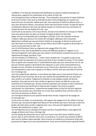 <p>Même s'il ne faut pas forcément être athlétique une bonne condition physique est
requise pour supporter les randonnées et les routes en 4x4.</p>
<p><strong>Excursions au Maroc</strong> : Plus tranquilles, vous prenez le temps d'admirer
et de vivre l'instant. Vous avez la certitude de partir moins longtemps car souvent une
excursion dure une journée. Idéales pour des <em>vacances en famille au Maroc</em>, si
vous avez de jeunes enfants, vous pouvez choisir des lieux faciles d'accès. Ce type de séjours
est idéal pour découvrir des lieux par petites touches en sachant que vous retrouverez le
confort de votre lieu de résidence le soir. </p>
<p>Circuits ou excursions c'est à vous de voir, les buts et les attentes ne sont pas le mêmes
mais vous pouvez dans les deux cas toucher la magie du Maroc du bout des
doigts.</p><p><strong>Véhicules à privilégier</strong>: C'est sans conteste le 4x4 qui
s'impose. Idéal pour parcourir les routes de montagne, idéal pour avoir la position
légèrement surélevée qui vous permettra d'admirer le paysage, le 4x4 est la voiture qu'il
vous faut louer en arrivant. Le mieux est par ailleurs de prendre un guide ou de prendre un
circuit ou une excursion en 4x4. </p>
<ol><li><h3>Pourquoi choisir un organisme de voyage</h3></li></ol>
<p>Même si vous avez la possibilité au travers de différents guides en magasin ou sur
internet d'organiser votre séjour par vous-même il est fortement conseiller de recourir à un
organisme de voyage, pourquoi ?</p>
<p><em>Guides sur le Maroc etc... :</em> Aussi complet soit -il un guide ne pourra pas
aborder toutes les questions et ne pourra pas faire le tour complet d'un pays. Si l'on voulait
faire un guide ultra complet celui-ci serait tellement épais que vous renonceriez à le lire. De
plus par certains aspects il deviendrait vite caduques ou vous seriez continuellement ou
presque en train d'acheter les extensions ou les mises à jour, épuisant n'est-ce -pas ?</p>
<p><strong>Alors à quoi sert un guide sur le Maroc comme celui que vous êtes en train de
lire ?</strong></p>
<p>Il vous apporte des réponses. Il vous donne des idées aussi. Il vous permet d'avoir une
ébauche de ce qu'il vous faut, de ce qui vous attend, des possibilités que vous avez pour
vous rendre à un endroit. Il dégrossit la situation et vous prépare à poser les bonnes
questions. Vous pourrez ainsi vous rendre en agence en ayant une idée de ce que vous
souhaitez et ne souhaitez pas. De plus certaines questions sont propres à votre situation et
vous ne trouverez pas forcément la réponse dans le guide. Pour tous les aspects
contractuels, les réservations, l'organisme de voyage choisit se fera fort de tout organiser
afin que vous puissiez vous concentrer sur ce que vous souhaitez faire une fois arriver sur
votre lieu de vacances au Maroc. </p>
<p><strong>Un besoin ou une question de dernière minute, l'organisme de voyage est
là.</strong></p>
<p>Un ennui sur place, un contretemps, votre agence de voyage est là. Par ailleurs c'est par
son biais que vous pourrez également découvrir des endroits que vous n'avez pas vu dans les
guides, des bons plans qu'elle a négociés pour vous. Vous pourrez également nouer des
contacts plus facilement sur place. </p>
<p><strong>Parce qu'un exemple est toujours parlant, Escapade Maroc, votre agence de
voyage au Maroc tout inclus.</strong></p>
<p>Une équipe de passionnés qui se mettra en 4 pour vous faire aimer le Maroc autant
qu'eux. Que ce soit en famille, entre amis, en amoureux, ils sauront vous écouter et définir
avec vous le meilleur séjour possible. Vous arriverez en confiance et retrouverez là-bas des
personnes de l'agence qui vous chouchouteront. Vous serez en famille dans la grande famille
 