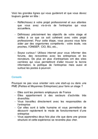 Voici les grandes lignes qui vous guideront et que vous devez
toujours garder en tête :
- Réfléchissez à votre projet professionnel et aux attentes
que vous avez vis-à-vis de l’entreprise qui vous
accueillera,
- Définissez précisément les objectifs de votre stage et
veillez à ce que ce soit cohérent avec votre projet
professionnel. Pour cette étape, vous pouvez vous faire
aider par des organismes compétents : votre école, vos
proches, l’ONISEP, CIO, BIJ, etc.,
- Soyez curieux ! Utilisez internet pour vous informer des
forums, des rencontres avec les entreprises et les
recruteurs. De plus en plus d’entreprises ont des sites
carrières qui vous permettront d’aller trouver la bonne
information, la politique de l’entreprise mais aussi et
surtout les postes à pourvoir.
Conseils
Pourquoi ne pas vous orienter vers une start-up ou dans une
PME (Petites et Moyennes Entreprises) pour faire un stage ?
- Elles sont les premiers employeurs de France
- Elles appartiennent à des secteurs d’activités très
diversifiés
- Vous travaillez directement avec les responsables de
l’entreprise
- Car elles sont à taille humaine et vous permettent de
découvrir rapidement le mode de fonctionnement d’une
entreprise
- Vous apprendrez deux fois plus vite que dans une grosse
structure et cette expérience se revendra plus cher.
 