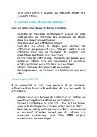 - Vous serez convié à travailler sur différents projets et à
« toucher à tout »
3. Comment rendre efficace ma recherche ?
Voici les pistes pour trouver la bonne entreprise :
- Récoltez un maximum d’informations auprès de votre
établissement de formation des possibilités de stages
dans des entreprises partenaires
- Adressez-vous aux entreprises locales
- Consultez les offres de stages pour détecter les
entreprises qui pourraient vous intéresser. Même si une
entreprise n’est pas en recherche de stagiaire, une
candidature spontanée peut l’intéresser.
- Servez-vous de votre réseau personnel qui pourra vous
mettre en relation avec des entreprises. La bouche-a-
oreilles fonctionne aussi très bien pour les stages.
- Utilisez l’annuaire des anciens de votre école.
- Renseignez-vous un maximum sur l’entreprise que vous
ciblez.
Conseils pour votre CV
Il est primordial de bien vous préparer et de consacrer
suffisamment de temps à la réalisation de vos documents de
présentation :
- Adaptez-vous aux besoins de l’entreprise en mettant en
avant les compétences attendues par l’entreprise
- Pensez à l’esthétique de votre CV. Il faut qu’il soit lisible,
sans faute d’orthographe avec une police sobre et claire.
- Résumez au mieux votre parcours scolaire, professionnel
et associatif. N’oubliez surtout pas de valoriser vos
anciennes expériences : jobs d’été, CDD, emplois
occasionnels, anciens stages.
 