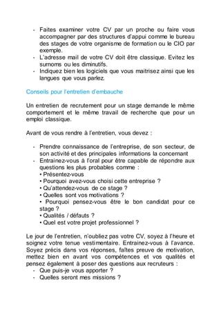 - Faites examiner votre CV par un proche ou faire vous
accompagner par des structures d’appui comme le bureau
des stages de votre organisme de formation ou le CIO par
exemple.
- L’adresse mail de votre CV doit être classique. Evitez les
surnoms ou les diminutifs.
- Indiquez bien les logiciels que vous maitrisez ainsi que les
langues que vous parlez.
Conseils pour l’entretien d’embauche
Un entretien de recrutement pour un stage demande le même
comportement et le même travail de recherche que pour un
emploi classique.
Avant de vous rendre à l’entretien, vous devez :
- Prendre connaissance de l’entreprise, de son secteur, de
son activité et des principales informations la concernant
- Entrainez-vous à l’oral pour être capable de répondre aux
questions les plus probables comme :
• Présentez-vous
• Pourquoi avez-vous choisi cette entreprise ?
• Qu’attendez-vous de ce stage ?
• Quelles sont vos motivations ?
• Pourquoi pensez-vous être le bon candidat pour ce
stage ?
• Qualités / défauts ?
• Quel est votre projet professionnel ?
Le jour de l’entretien, n’oubliez pas votre CV, soyez à l’heure et
soignez votre tenue vestimentaire. Entrainez-vous à l’avance.
Soyez précis dans vos réponses, faîtes preuve de motivation,
mettez bien en avant vos compétences et vos qualités et
pensez également à poser des questions aux recruteurs :
- Que puis-je vous apporter ?
- Quelles seront mes missions ?
 