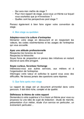 - Qui sera mon maître de stage ?
- Pour mon rapport de stage, avez-vous un thème sur lequel
vous souhaitez que je m’investisse ?
- Quelles sont les perspectives post stage ?
Pensez également à bien faire signer votre convention de
stage.
4. Mon stage au quotidien
Adaptez-vous à la culture d’entreprise
Démarrer votre stage en découvrant et en respectant les
valeurs, les codes vestimentaires et les usages de l’entreprise
qui vous accueille.
Ayez une attitude professionnelle
Respectez les horaires de travail
Respectez la hiérarchie
Soyez force de proposition et prenez des initiatives en restant
discret et sans être arrogant.
Soyez curieux, favorisez l’échange
Intéressez-vous aux autres services, aux métiers et à
l’organisation de l’entreprise.
Interrogez votre tuteur et sollicitez le quand vous avez des
difficultés. Ne laissez jamais des questions sans réponse.
5. Que faire après mon stage
Le rapport de stage est un document primordial dans votre
parcours. Il doit être riche, complet et de qualité.
Définissez le thème de votre rapport
Demandez à votre supérieur s’il a choisi un thème pour vous ou
proposez lui une idée de sujet de rédaction : étude de marché,
présentation d’un métier, étude d’un service en particulier, un
événement particulier…
 
