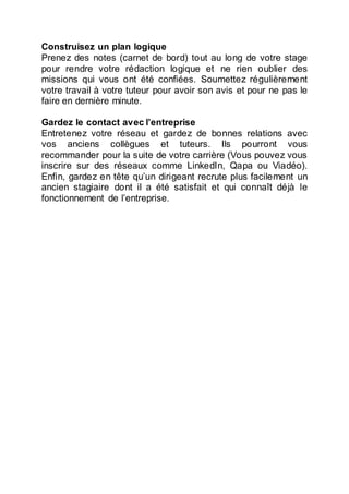 Construisez un plan logique
Prenez des notes (carnet de bord) tout au long de votre stage
pour rendre votre rédaction logique et ne rien oublier des
missions qui vous ont été confiées. Soumettez régulièrement
votre travail à votre tuteur pour avoir son avis et pour ne pas le
faire en dernière minute.
Gardez le contact avec l’entreprise
Entretenez votre réseau et gardez de bonnes relations avec
vos anciens collègues et tuteurs. Ils pourront vous
recommander pour la suite de votre carrière (Vous pouvez vous
inscrire sur des réseaux comme LinkedIn, Qapa ou Viadéo).
Enfin, gardez en tête qu’un dirigeant recrute plus facilement un
ancien stagiaire dont il a été satisfait et qui connaît déjà le
fonctionnement de l’entreprise.
 