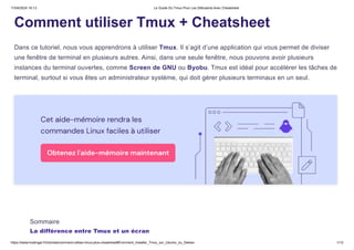 11/04/2024 16:13 Le Guide Du Tmux Pour Les Débutants Avec Cheatsheet
https://www.hostinger.fr/tutoriels/comment-utiliser-tmux-plus-cheatsheet#Comment_installer_Tmux_sur_Ubuntu_ou_Debian 1/12
Comment utiliser Tmux + Cheatsheet
Dans ce tutoriel, nous vous apprendrons à utiliser Tmux. Il s’agit d’une application qui vous permet de diviser
une fenêtre de terminal en plusieurs autres. Ainsi, dans une seule fenêtre, nous pouvons avoir plusieurs
instances du terminal ouvertes, comme Screen de GNU ou Byobu. Tmux est idéal pour accélérer les tâches de
terminal, surtout si vous êtes un administrateur système, qui doit gérer plusieurs terminaux en un seul.
Sommaire
La différence entre Tmux et un écran
 