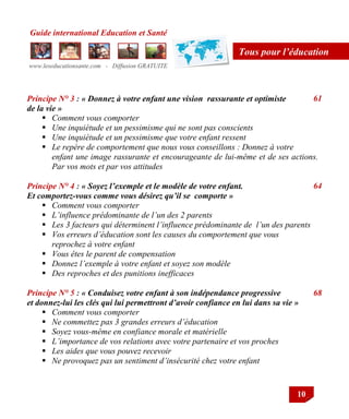 Guide international Education et Santé
www.leseducationsante.com - Diffusion GRATUITE
10
Tous pour l’éducation
Principe N° 3 : « Donnez à votre enfant une vision rassurante et optimiste
de la vie »
 Comment vous comporter
 Une inquiétude et un pessimisme qui ne sont pas conscients
 Une inquiétude et un pessimisme que votre enfant ressent
 Le repère de comportement que nous vous conseillons : Donnez à votre
enfant une image rassurante et encourageante de lui-même et de ses actions.
Par vos mots et par vos attitudes
Principe N° 4 : « Soyez l’exemple et le modèle de votre enfant.
Et comportez-vous comme vous désirez qu’il se comporte »
 Comment vous comporter
 L’influence prédominante de l’un des 2 parents
 Les 3 facteurs qui déterminent l’influence prédominante de l’un des parents
 Vos erreurs d’éducation sont les causes du comportement que vous
reprochez à votre enfant
 Vous êtes le parent de compensation
 Donnez l’exemple à votre enfant et soyez son modèle
 Des reproches et des punitions inefficaces
Principe N° 5 : « Conduisez votre enfant à son indépendance progressive
et donnez-lui les clés qui lui permettront d’avoir confiance en lui dans sa vie »
 Comment vous comporter
 Ne commettez pas 3 grandes erreurs d’éducation
 Soyez vous-même en confiance morale et matérielle
 L’importance de vos relations avec votre partenaire et vos proches
 Les aides que vous pouvez recevoir
 Ne provoquez pas un sentiment d’insécurité chez votre enfant
61
64
68
 