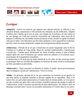 Guide international Education et Santé
www.leseducationsante.com - Diffusion GRATUITE
100
Tous pour l’éducation
Lexique
Adapté(e) : Action ou réaction qui apporte une réponse précise et efficace à une
situation donnée, notamment si elle présente des obstacles ou des difficultés. Adapter
l‟enfant, puis l‟adulte qu‟il sera un jour, aux réalités de l‟existence, de son milieu et
de son époque est l‟une des missions essentielles de l‟éducation, mais aussi de le
préparer à affronter les inévitables bouleversements d‟une société en rapide évolution
telle que la nôtre. Une éducation qui doit donc préparer à vivre aujourd‟hui et demain,
pas hier, mais en tenant néanmoins compte des enseignements hérités du passé.
Adolescence : Période de la vie qui s‟étend plus ou moins longtemps entre la fin de
l‟enfance et le début de l‟âge adulte. Dans les sociétés traditionnelles, l‟adolescence
n‟existe pas : l‟enfant passe directement du statut d‟enfant mineur à celui d‟adulte
majeur après des rites d‟initiation qui varient selon les cultures et l‟évolution socio-
économique de la population considérée.
L‟adolescence n‟est donc pas un stade naturel de la vie, mais un âge social qui tend à
se prolonger dans les sociétés développées en fonction du statut social et économique
qu‟elles accordent au pré-adulte.
Adolescent(e) : Sujet masculin ou féminin ni enfant ni adulte classé provisoirement
dans la catégorie sociale de l‟adolescence. Voir à ce terme.
Adulte : En principe, période de la vie qui commence au moment où un garçon ou
une fille atteint sa maturité sexuelle et devient capable de se reproduire. Mais si la
nature fixe un seuil relativement précis à l‟entrée dans le monde adulte, ce n‟est pas le
cas des sociétés qui, plus elles sont évoluées, retardent toujours davantage le stade de
l‟adolescence, jusqu‟à inventer une période de post-adolescence. On observe ainsi un
décalage croissant entre l‟accès à la sexualité notamment et l‟entrée dans la vie active.
 