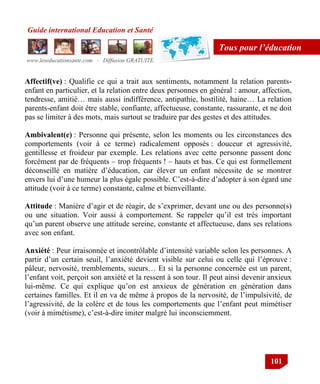 Guide international Education et Santé
www.leseducationsante.com - Diffusion GRATUITE
101
Tous pour l’éducation
Affectif(ve) : Qualifie ce qui a trait aux sentiments, notamment la relation parents-
enfant en particulier, et la relation entre deux personnes en général : amour, affection,
tendresse, amitié… mais aussi indifférence, antipathie, hostilité, haine… La relation
parents-enfant doit être stable, confiante, affectueuse, constante, rassurante, et ne doit
pas se limiter à des mots, mais surtout se traduire par des gestes et des attitudes.
Ambivalent(e) : Personne qui présente, selon les moments ou les circonstances des
comportements (voir à ce terme) radicalement opposés : douceur et agressivité,
gentillesse et froideur par exemple. Les relations avec cette personne passent donc
forcément par de fréquents – trop fréquents ! – hauts et bas. Ce qui est formellement
déconseillé en matière d‟éducation, car élever un enfant nécessite de se montrer
envers lui d‟une humeur la plus égale possible. C‟est-à-dire d‟adopter à son égard une
attitude (voir à ce terme) constante, calme et bienveillante.
Attitude : Manière d‟agir et de réagir, de s‟exprimer, devant une ou des personne(s)
ou une situation. Voir aussi à comportement. Se rappeler qu‟il est très important
qu‟un parent observe une attitude sereine, constante et affectueuse, dans ses relations
avec son enfant.
Anxiété : Peur irraisonnée et incontrôlable d‟intensité variable selon les personnes. A
partir d‟un certain seuil, l‟anxiété devient visible sur celui ou celle qui l‟éprouve :
pâleur, nervosité, tremblements, sueurs… Et si la personne concernée est un parent,
l‟enfant voit, perçoit son anxiété et la ressent à son tour. Il peut ainsi devenir anxieux
lui-même. Ce qui explique qu‟on est anxieux de génération en génération dans
certaines familles. Et il en va de même à propos de la nervosité, de l‟impulsivité, de
l‟agressivité, de la colère et de tous les comportements que l‟enfant peut mimétiser
(voir à mimétisme), c‟est-à-dire imiter malgré lui inconsciemment.
 