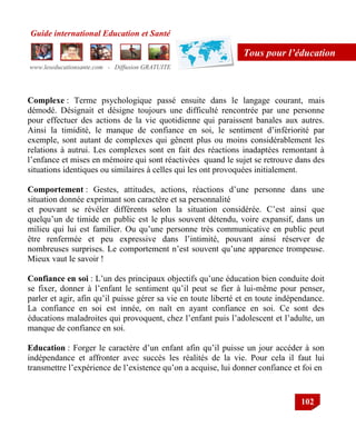Guide international Education et Santé
www.leseducationsante.com - Diffusion GRATUITE
102
Tous pour l’éducation
Complexe : Terme psychologique passé ensuite dans le langage courant, mais
démodé. Désignait et désigne toujours une difficulté rencontrée par une personne
pour effectuer des actions de la vie quotidienne qui paraissent banales aux autres.
Ainsi la timidité, le manque de confiance en soi, le sentiment d‟infériorité par
exemple, sont autant de complexes qui gênent plus ou moins considérablement les
relations à autrui. Les complexes sont en fait des réactions inadaptées remontant à
l‟enfance et mises en mémoire qui sont réactivées quand le sujet se retrouve dans des
situations identiques ou similaires à celles qui les ont provoquées initialement.
Comportement : Gestes, attitudes, actions, réactions d‟une personne dans une
situation donnée exprimant son caractère et sa personnalité
et pouvant se révéler différents selon la situation considérée. C‟est ainsi que
quelqu‟un de timide en public est le plus souvent détendu, voire expansif, dans un
milieu qui lui est familier. Ou qu‟une personne très communicative en public peut
être renfermée et peu expressive dans l‟intimité, pouvant ainsi réserver de
nombreuses surprises. Le comportement n‟est souvent qu‟une apparence trompeuse.
Mieux vaut le savoir !
Confiance en soi : L‟un des principaux objectifs qu‟une éducation bien conduite doit
se fixer, donner à l‟enfant le sentiment qu‟il peut se fier à lui-même pour penser,
parler et agir, afin qu‟il puisse gérer sa vie en toute liberté et en toute indépendance.
La confiance en soi est innée, on naît en ayant confiance en soi. Ce sont des
éducations maladroites qui provoquent, chez l‟enfant puis l‟adolescent et l‟adulte, un
manque de confiance en soi.
Education : Forger le caractère d‟un enfant afin qu‟il puisse un jour accéder à son
indépendance et affronter avec succès les réalités de la vie. Pour cela il faut lui
transmettre l‟expérience de l‟existence qu‟on a acquise, lui donner confiance et foi en
 