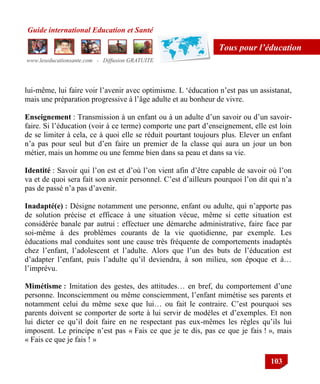 Guide international Education et Santé
www.leseducationsante.com - Diffusion GRATUITE
103
Tous pour l’éducation
lui-même, lui faire voir l‟avenir avec optimisme. L „éducation n‟est pas un assistanat,
mais une préparation progressive à l‟âge adulte et au bonheur de vivre.
Enseignement : Transmission à un enfant ou à un adulte d‟un savoir ou d‟un savoir-
faire. Si l‟éducation (voir à ce terme) comporte une part d‟enseignement, elle est loin
de se limiter à cela, ce à quoi elle se réduit pourtant toujours plus. Elever un enfant
n‟a pas pour seul but d‟en faire un premier de la classe qui aura un jour un bon
métier, mais un homme ou une femme bien dans sa peau et dans sa vie.
Identité : Savoir qui l‟on est et d‟où l‟on vient afin d‟être capable de savoir où l‟on
va et de quoi sera fait son avenir personnel. C‟est d‟ailleurs pourquoi l‟on dit qui n‟a
pas de passé n‟a pas d‟avenir.
Inadapté(e) : Désigne notamment une personne, enfant ou adulte, qui n‟apporte pas
de solution précise et efficace à une situation vécue, même si cette situation est
considérée banale par autrui : effectuer une démarche administrative, faire face par
soi-même à des problèmes courants de la vie quotidienne, par exemple. Les
éducations mal conduites sont une cause très fréquente de comportements inadaptés
chez l‟enfant, l‟adolescent et l‟adulte. Alors que l‟un des buts de l‟éducation est
d‟adapter l‟enfant, puis l‟adulte qu‟il deviendra, à son milieu, son époque et à…
l‟imprévu.
Mimétisme : Imitation des gestes, des attitudes… en bref, du comportement d‟une
personne. Inconsciemment ou même consciemment, l‟enfant mimétise ses parents et
notamment celui du même sexe que lui… ou fait le contraire. C‟est pourquoi ses
parents doivent se comporter de sorte à lui servir de modèles et d‟exemples. Et non
lui dicter ce qu‟il doit faire en ne respectant pas eux-mêmes les règles qu‟ils lui
imposent. Le principe n‟est pas « Fais ce que je te dis, pas ce que je fais ! », mais
« Fais ce que je fais ! »
 