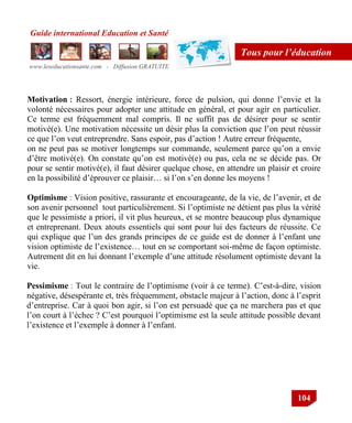 Guide international Education et Santé
www.leseducationsante.com - Diffusion GRATUITE
104
Tous pour l’éducation
Motivation : Ressort, énergie intérieure, force de pulsion, qui donne l‟envie et la
volonté nécessaires pour adopter une attitude en général, et pour agir en particulier.
Ce terme est fréquemment mal compris. Il ne suffit pas de désirer pour se sentir
motivé(e). Une motivation nécessite un désir plus la conviction que l‟on peut réussir
ce que l‟on veut entreprendre. Sans espoir, pas d‟action ! Autre erreur fréquente,
on ne peut pas se motiver longtemps sur commande, seulement parce qu‟on a envie
d‟être motivé(e). On constate qu‟on est motivé(e) ou pas, cela ne se décide pas. Or
pour se sentir motivé(e), il faut désirer quelque chose, en attendre un plaisir et croire
en la possibilité d‟éprouver ce plaisir… si l‟on s‟en donne les moyens !
Optimisme : Vision positive, rassurante et encourageante, de la vie, de l‟avenir, et de
son avenir personnel tout particulièrement. Si l‟optimiste ne détient pas plus la vérité
que le pessimiste a priori, il vit plus heureux, et se montre beaucoup plus dynamique
et entreprenant. Deux atouts essentiels qui sont pour lui des facteurs de réussite. Ce
qui explique que l‟un des grands principes de ce guide est de donner à l‟enfant une
vision optimiste de l‟existence… tout en se comportant soi-même de façon optimiste.
Autrement dit en lui donnant l‟exemple d‟une attitude résolument optimiste devant la
vie.
Pessimisme : Tout le contraire de l‟optimisme (voir à ce terme). C‟est-à-dire, vision
négative, désespérante et, très fréquemment, obstacle majeur à l‟action, donc à l‟esprit
d‟entreprise. Car à quoi bon agir, si l‟on est persuadé que ça ne marchera pas et que
l‟on court à l‟échec ? C‟est pourquoi l‟optimisme est la seule attitude possible devant
l‟existence et l‟exemple à donner à l‟enfant.
 