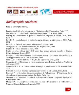 Guide international Education et Santé
www.leseducationsante.com - Diffusion GRATUITE
105
Tous pour l’éducation
Bibliographie succincte
Pour en savoir plus encore…
Baudonnière P.M., « Le mimétisme et l‟Imitation », Ed. Flammarion, Paris, 1997
Braconnier A.: “Le bébé et les attachements précoces”, PUF, Paris, 1998
Bowlby J.: “Attachement et perte: La séparation, angoisse et colère”, PUF, Paris,
1978
Bowlby J. : « Attachement et perte : La perte, tristesse et dépression », PUF, Paris,
1984
Bruno P. : « Existe-il une culture adolescente ? », Press, 2000
Changeux J.P. : « L‟homme neuronal », Ed. Fayard, Paris, 1986
Dantzer R. : « Les émotions », PUF, 1988
Danic I. : « La culture des 12-15 ans : Les lascars comme modèles », Presses
Universitaires de Rennes, 2006
Fonagy P. : « La compréhension des états psychiques, l‟interaction mère-enfant et le
développement du self », Cah. Psychiatrie, 1999
Erner G. : « Victimes de la mode ? », Ed. La Découverte, Paris, 2006
Guedeney A. : « Dépression et retrait relationnel chez le jeune enfant », Psychiatrie
de l‟enfant, 1999
Guedeney N. et A. : « L‟attachement : Concepts et applications », Ed. Masson, Paris,
2002
Hermann H. : « Les instincts archaïques de l‟homme », Ed. Denoël, Paris, 1972
Jeammet P. : « Evolution des problématiques à l‟adolescence : L‟émergence de la
dépendance et ses aménagements », Ed. Doin, Paris, 2001
Mansour S. : « Grandir en Palestine », In Sciences Humaines, Les grands dossiers, N°
8, Septembre 2007
Marcelli D. : « La dépression dans tous ses états : Du nourrisson à l‟adolescent »,
Neuropsychiatrie. Enfant. Adolescent., 1999
 