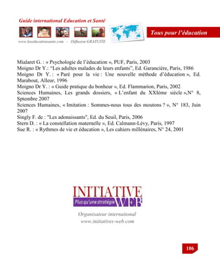 Guide international Education et Santé
www.leseducationsante.com - Diffusion GRATUITE
106
Tous pour l’éducation
Mialaret G. : « Psychologie de l‟éducation », PUF, Paris, 2003
Moigno Dr Y.: “Les adultes malades de leurs enfants”, Ed. Garancière, Paris, 1986
Moigno Dr Y. : « Paré pour la vie : Une nouvelle méthode d‟éducation », Ed.
Marabout, Alleur, 1996
Moigno Dr Y. : « Guide pratique du bonheur », Ed. Flammarion, Paris, 2002
Sciences Humaines, Les grands dossiers, « L‟enfant du XXIème siècle »,N° 8,
Sptembre 2007
Sciences Humaines, « Imitation : Sommes-nous tous des moutons ? », N° 183, Juin
2007
Singly F. de : "Les adonaissants", Ed. du Seuil, Paris, 2006
Stern D. : « La constellation maternelle », Ed. Calmann-Lévy, Paris, 1997
Sue R. : « Rythmes de vie et éducation », Les cahiers millénaires, N° 24, 2001
www.initiatives-web.com
Organisateur international
 