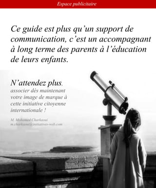 Guide international Education et Santé
www.leseducationsante.com - Diffusion GRATUITE
107
Tous pour l’éducation
Ce guide est plus qu’un support de
communication, c’est un accompagnant
à long terme des parents à l’éducation
de leurs enfants.
N’attendez plus,
associer dés maintenant
votre image de marque à
cette initiative citoyenne
internationale !
M. Mohamed Charkaoui
m.charkaoui@initiatives-web.com
Espace publicitaire
 