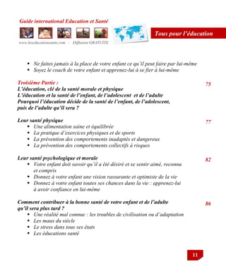Guide international Education et Santé
www.leseducationsante.com - Diffusion GRATUITE
11
Tous pour l’éducation
 Ne faites jamais à la place de votre enfant ce qu’il peut faire par lui-même
 Soyez le coach de votre enfant et apprenez-lui à se fier à lui-même
Troisième Partie :
L’éducation, clé de la santé morale et physique
L’éducation et la santé de l’enfant, de l’adolescent et de l’adulte
Pourquoi l’éducation décide de la santé de l’enfant, de l’adolescent,
puis de l’adulte qu’il sera ?
Leur santé physique
 Une alimentation saine et équilibrée
 La pratique d’exercices physiques et de sports
 La prévention des comportements inadaptés et dangereux
 La prévention des comportements collectifs à risques
Leur santé psychologique et morale
 Votre enfant doit savoir qu’il a été désiré et se sentir aimé, reconnu
et compris
 Donnez à votre enfant une vision rassurante et optimiste de la vie
 Donnez à votre enfant toutes ses chances dans la vie : apprenez-lui
à avoir confiance en lui-même
Comment contribuer à la bonne santé de votre enfant et de l’adulte
qu’il sera plus tard ?
 Une réalité mal connue : les troubles de civilisation ou d’adaptation
 Les maux du siècle
 Le stress dans tous ses états
 Les éducations santé
75
77
82
86
 