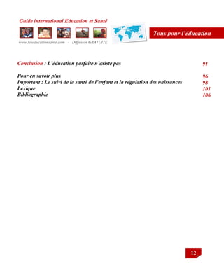 Guide international Education et Santé
www.leseducationsante.com - Diffusion GRATUITE
12
Tous pour l’éducation
Conclusion : L’éducation parfaite n’existe pas
Pour en savoir plus
Important : Le suivi de la santé de l’enfant et la régulation des naissances
Lexique
Bibliographie
91
96
98
101
106
79
 