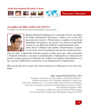 Guide international Education et Santé
www.leseducationsante.com - Diffusion GRATUITE
14
Tous pour l’éducation
pour les aider à apprendre à devenir parents et enfin, parce que notre association
« Solidarité Féminine » voit dans la sensibilisation, l’information et l’éducation des
parents et futurs parents à l’éducation de l’enfant une initiative déterminante en ce
qui concerne l’adhésion de la jeunesse et son changement de comportement.
Mon vœu le plus cher est que vous retiriez autant de ce Guide que j’en ai retiré moi-
même.
Mme Aicha ECH CHANNA, 2013
Présidente Fondatrice de l’association « Solidarité Féminine »
Médaille d’honneur de la Fondation Mohamed V Remise par
S.M le Roi Mohamed VI, 1er
novembre 2000, Palais Royal de Casablanca
Chevalier de la légion d’honneur de la République Française en 2013
Prix Elizabeth Norgall en 2005
Prix Opus en 2009, une sorte de Nobel de l'humanitaire
Prix des droits de l’Homme de la République Française en 1995
Quand Mohamed Charkaoui m’a demandé d’écrire la préface
du Guide international Education et Santé, j’en ai été ravie
pour plusieurs raisons : Premièrement, ce guide est à la fois un
magnifique dictionnaire, qui permet aux parents d’apprendre
cas par cas les différentes méthodes comportementales pour
mieux élever et éduquer leurs enfants. Deuxièmement, ce guide
est une lettre ouverte quotidienne aux parents et futurs parents
La préface de Mme Aicha ECH CHANNA
Ce guide est une lettre ouverte quotidienne aux parents…
 
