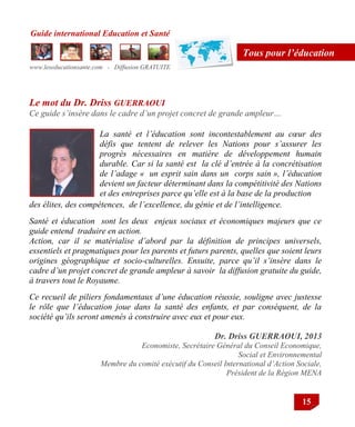 Guide international Education et Santé
www.leseducationsante.com - Diffusion GRATUITE
15
Tous pour l’éducation
Dr. Driss GUERRAOUI, 2013
Economiste, Secrétaire Général du Conseil Economique,
Social et Environnemental
Membre du comité exécutif du Conseil International d’Action Sociale,
Président de la Région MENA
La santé et l’éducation sont incontestablement au cœur des
défis que tentent de relever les Nations pour s’assurer les
progrès nécessaires en matière de développement humain
durable. Car si la santé est la clé d’entrée à la concrétisation
de l’adage « un esprit sain dans un corps sain », l’éducation
devient un facteur déterminant dans la compétitivité des Nations
et des entreprises parce qu’elle est à la base de la production
Le mot du Dr. Driss GUERRAOUI
Ce guide s’insère dans le cadre d’un projet concret de grande ampleur…
des élites, des compétences, de l’excellence, du génie et de l’intelligence.
Santé et éducation sont les deux enjeux sociaux et économiques majeurs que ce
guide entend traduire en action.
Action, car il se matérialise d’abord par la définition de principes universels,
essentiels et pragmatiques pour les parents et futurs parents, quelles que soient leurs
origines géographique et socio-culturelles. Ensuite, parce qu’il s’insère dans le
cadre d’un projet concret de grande ampleur à savoir la diffusion gratuite du guide,
à travers tout le Royaume.
Ce recueil de piliers fondamentaux d’une éducation réussie, souligne avec justesse
le rôle que l’éducation joue dans la santé des enfants, et par conséquent, de la
société qu’ils seront amenés à construire avec eux et pour eux.
 