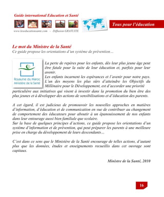 Guide international Education et Santé
www.leseducationsante.com - Diffusion GRATUITE
16
Tous pour l’éducation
Ministre de la Santé, 2010
La perte de repères pour les enfants, dés leur plus jeune âge peut
être fatale pour la suite de leur éducation et, parfois pour leur
avenir.
Les enfants incarnent les espérances et l’avenir pour notre pays.
L’un des moyens les plus sûrs d’atteindre les Objectifs du
Millénaire pour le Développement, est d’accorder une priorité
Le mot du Ministre de la Santé
Ce guide propose les orientations d’un système de prévention…
particulière aux initiatives qui visent à investir dans la promotion du bien être des
plus jeunes et à développer des actions de sensibilisations et d’éducation des parents.
A cet égard, il est judicieux de promouvoir les nouvelles approches en matières
d’information, d’éducation et de communication en vue de contribuer au changement
de comportement des éducateurs pour aboutir à un épanouissement de nos enfants
dans leur entourage aussi bien familiale que scolaire.
Sur la base de quelques principes d’actions, ce guide propose les orientations d’un
système d’information et de prévention, qui peut préparer les parents à une meilleure
prise en charge du développement de leurs descendants…
C’est dans ce sens que le Ministère de la Santé encourage de telles actions, d’autant
plus que les données, études et enseignements recueillis dans cet ouvrage sont
capitaux.
 