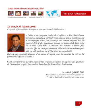 Guide international Education et Santé
www.leseducationsante.com - Diffusion GRATUITE
17
Tous pour l’éducation
« Créer, c’est toujours parler de l’enfance » dira Jean Genet.
Lorsque je travaille, c’est toute mon enfance qui se manifeste, qui
m’accompagne et qui fait ce que je suis devenu aujourd’hui. Ce
moment délicat des premières années est primordial dans notre
vie à tous. Cela rend la mission des parents d’autant plus
cruciale. Qui ne s’est pas demandé s’il avait tort ou raison après
telle ou telle décision sur l’éducation de son enfant ?
M. Mehdi QOTBI, 2013
Président de la fondation nationale des musées
Président du Cercle d’amitié franco-marocain
Le mot de M. Mehdi QOTBI
Ce guide offre un début de réponse aux questions de l’éducation…
Qui n’a pas souhaité disposer d’un mode d’emploi pour lui montrer la voie et lui
permettre d’effacer le doute ?
C’est exactement ce qu’offre aujourd’hui ce guide, un début de réponse aux questions
de l’éducation, et qui s’inscrit dans la recherche de meilleurs lendemains.
 