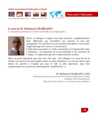 Guide international Education et Santé
www.leseducationsante.com - Diffusion GRATUITE
18
Tous pour l’éducation
Mais un point important, que mon très cher ami Yves Moigno n’a cessé de me le
répéter car encore très mal compris, dans ces deux domaines, ce n’est pas tant ce que
disent les parents à l’enfant qui joue le rôle le plus important, mais leur
comportement en sa présence (Exemplarité, modélisation…).
Elever et Eduquer l’enfant sont deux missions complémentaires
mais différentes qui incombent aux parents et non aux
enseignants. Ces derniers ont une mission principale, et une seule,
l’apprentissage des savoirs et savoir-faire.
L’éducation parentale se révèle essentielle et irremplaçable dans
2 domaines : La formation de la personnalité et du caractère de
l’enfant, et l’apprentissage des comportements sociaux.
M. Mohamed CHARKAOUI, 2010
Cofondateur directeur du projet international Education et Santé
Fondateur DG d’Initiativewb
Spécialiste des initiatives et résolution des problèmes
Le mot de M. Mohamed CHARKAOUI
L’éducation parentale se révèle essentielle et irremplaçable…
 