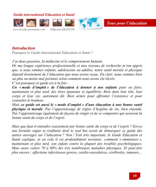Guide international Education et Santé
www.leseducationsante.com - Diffusion GRATUITE
19
Tous pour l’éducation
Introduction
Pourquoi le Guide international Education et Santé ?
J’ai deux passions, la médecine et le comportement humain.
Or ma longue expérience professionnelle et mes travaux de recherche m’ont appris
que, si nous sommes enfants, adolescents ou adultes, notre santé morale et physique
dépend étroitement de l’éducation que nous avons reçue. En clair, nous sommes bien
ou plus ou moins mal portants selon comment nous avons été élevés.
C’est pourquoi ce guide est à la fois :
Un « mode d’emploi » de l’éducation à donner à nos enfants pour en faire,
maintenant et plus tard, des êtres épanouis et équilibrés. Bien dans leur tête, leur
corps et leur vie, autrement dit. Bien armés pour affronter l’existence et pour
connaître le bonheur.
Mais ce guide est aussi le « mode d’emploi » d’une éducation à une bonne santé
physique et morale. Par l’apprentissage de règles d’hygiène de vie, bien entendu.
Par l’apprentissage également de façons de réagir et de se comporter qui assurent la
bonne santé du corps et de l’esprit.
Mais que faut-il entendre exactement par bonne santé du corps et de l’esprit ? Est-ce
une formule vague et ronflante dont le seul but serait de démarquer ce guide des
autres ouvrages sur l’éducation ? Non ! Fait très important, le Guide Education et
Santé explique, et en cela il est profondément novateur, comment « immuniser »,
maintenant et plus tard, son enfant contre la plupart des troubles psychologiques.
Mais aussi contre 70 à 80% des très nombreuses maladies physiques. Et peut-être
plus encore : affections infectieuses graves, cardio-vasculaires, cérébrales, tumeurs…
 