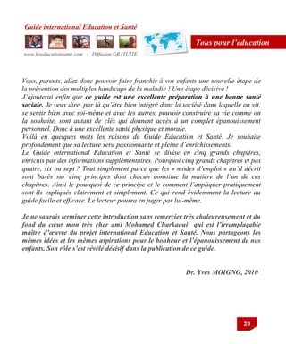 Guide international Education et Santé
www.leseducationsante.com - Diffusion GRATUITE
20
Tous pour l’éducation
Vous, parents, allez donc pouvoir faire franchir à vos enfants une nouvelle étape de
la prévention des multiples handicaps de la maladie ! Une étape décisive !
J’ajouterai enfin que ce guide est une excellente préparation à une bonne santé
sociale. Je veux dire par là qu’être bien intégré dans la société dans laquelle on vit,
se sentir bien avec soi-même et avec les autres, pouvoir construire sa vie comme on
la souhaite, sont autant de clés qui donnent accès à un complet épanouissement
personnel. Donc à une excellente santé physique et morale.
Voilà en quelques mots les raisons du Guide Education et Santé. Je souhaite
profondément que sa lecture sera passionnante et pleine d’enrichissements.
Le Guide international Education et Santé se divise en cinq grands chapitres,
enrichis par des informations supplémentaires. Pourquoi cinq grands chapitres et pas
quatre, six ou sept ? Tout simplement parce que les « modes d’emploi » qu’il décrit
sont basés sur cinq principes dont chacun constitue la matière de l’un de ces
chapitres. Ainsi le pourquoi de ce principe et le comment l’appliquer pratiquement
sont-ils expliqués clairement et simplement. Ce qui rend évidemment la lecture du
guide facile et efficace. Le lecteur pourra en juger par lui-même.
Je ne saurais terminer cette introduction sans remercier très chaleureusement et du
fond du cœur mon très cher ami Mohamed Charkaoui qui est l’irremplaçable
maître d’œuvre du projet international Education et Santé. Nous partageons les
mêmes idées et les mêmes aspirations pour le bonheur et l’épanouissement de nos
enfants. Son rôle s’est révélé décisif dans la publication de ce guide.
Dr. Yves MOIGNO, 2010
 