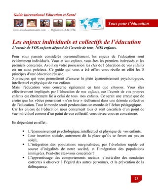 Guide international Education et Santé
www.leseducationsante.com - Diffusion GRATUITE
23
Tous pour l’éducation
Les enjeux individuels et collectifs de l’éducation
L’avenir de VOS enfants dépend de l’avenir de tous NOS enfants.
Pour vous parents considérés personnellement, les enjeux de l‟éducation sont
évidemment individuels. Vous et vos enfants, vous êtes les premiers intéressés et les
premiers concernés. Avoir en votre possession les clés de l‟éducation de vos enfants
est un atout précieux. Ce guide qui vous a été offert vous révèle en effet les 5
principes d‟une éducation réussie.
5 principes qui vous permettront d‟assurer le plein épanouissement psychologique,
intellectuel et physique de vos enfants.
Mais l‟éducation vous concerne également en tant que citoyens. Vous êtes
effectivement impliqués par l‟éducation de nos enfants, car l‟avenir de vos propres
enfants est étroitement lié à celui de tous nos enfants. Ce serait une erreur que de
croire que les vôtres pourraient « s‟en tirer » réellement dans une déroute collective
de l‟éducation. Tout le monde serait perdant dans un monde de l‟échec pédagogique.
Car les enjeux de l‟éducation nous concernent tous et sont essentiels d‟un point de
vue individuel comme d‟un point de vue collectif, vous devez vous en convaincre.
En dépendent en effet :
 L‟épanouissement psychologique, intellectuel et physique de vos enfants,
 Leur insertion sociale, autrement dit la place qu‟ils se feront ou pas au
soleil,
 L‟intégration des populations marginalisées, par l‟évolution rapide est
source d‟inégalités de notre société, et l‟intégration des populations
immigrées. Peut-être êtes-vous concernés ?
 L‟apprentissage des comportements sociaux, c‟est-à-dire des conduites
correctes à observer à l‟égard des autres personnes, et la prévention de la
délinquance,
 