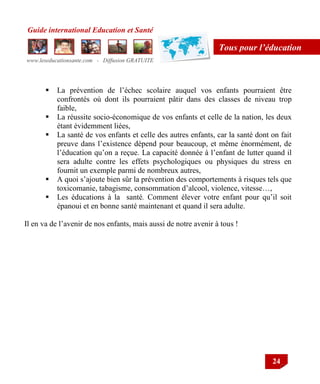 Guide international Education et Santé
www.leseducationsante.com - Diffusion GRATUITE
24
Tous pour l’éducation
 La prévention de l‟échec scolaire auquel vos enfants pourraient être
confrontés où dont ils pourraient pâtir dans des classes de niveau trop
faible,
 La réussite socio-économique de vos enfants et celle de la nation, les deux
étant évidemment liées,
 La santé de vos enfants et celle des autres enfants, car la santé dont on fait
preuve dans l‟existence dépend pour beaucoup, et même énormément, de
l‟éducation qu‟on a reçue. La capacité donnée à l‟enfant de lutter quand il
sera adulte contre les effets psychologiques ou physiques du stress en
fournit un exemple parmi de nombreux autres,
 A quoi s‟ajoute bien sûr la prévention des comportements à risques tels que
toxicomanie, tabagisme, consommation d‟alcool, violence, vitesse…,
 Les éducations à la santé. Comment élever votre enfant pour qu‟il soit
épanoui et en bonne santé maintenant et quand il sera adulte.
Il en va de l‟avenir de nos enfants, mais aussi de notre avenir à tous !
 