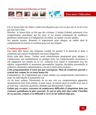 Guide international Education et Santé
www.leseducationsante.com - Diffusion GRATUITE
26
Tous pour l’éducation
Car le laisser-faire les réduit à subir une éducation qui n‟en est pas une et où ils n‟ont
pas leur mot à dire.
Résultat : le laisser-faire ne fait que des victimes. L‟enfant d‟abord, prisonnier d‟un
comportement anarchique qui lui pose et lui posera notamment de nombreux
problèmes relationnels et d‟adaptation à la réalité, au monde vrai des adultes.
Ses parents ensuite, désarmés et impuissants pour éduquer un enfant dont le
comportement les heurte et constitue pour eux une énigme.
L’enfant programmé ?
Une autre idée fausse très fréquente conduit les parents à la passivité et donc à
commettre des erreurs d‟éducation tout aussi fréquentes.
Selon cette idée fausse, l‟enfant serait naturellement programmé pour adopter, à
l‟adolescence, par enchantement en quelque sorte, les comportements nécessaires à
son adaptation aux réalités de sa vie : relations avec autrui et notamment avec les
adultes, responsabilité et autonomie personnelles, hygiène, discipline personnelle et
collective, démarches administratives, travail et motivation scolaires…
Cette programmation n’existe pas par conséquent. Mais de nombreux parents y
croient dur comme fer en toute bonne foi.
Conséquences. Ils n‟apprennent pas à leurs enfants ces comportements nécessaires à
toute vie individuelle et notamment à la
vie de leurs enfants. Désorientés de ne pas voir ces comportements apparaître
spontanément chez leurs enfants, et pour cause, ils entrent alors en conflit avec eux et
en font trop : sanctions, punitions, attitudes qui déconcertent l‟enfant…
Enfant qui, en outre, rencontre de nombreuses difficultés d’adaptation dans son
existence quotidienne la plus courante. Et qui en plus doit alors subir l’hostilité
de ses parents, comme si sa difficulté à vivre ne lui suffisait déjà pas.
 
