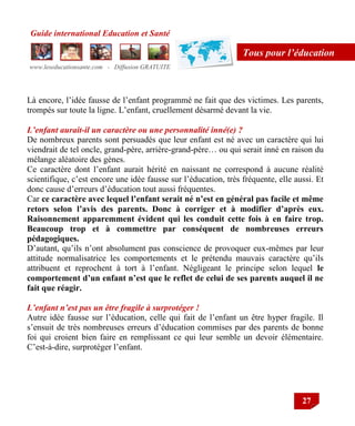 Guide international Education et Santé
www.leseducationsante.com - Diffusion GRATUITE
27
Tous pour l’éducation
Là encore, l‟idée fausse de l‟enfant programmé ne fait que des victimes. Les parents,
trompés sur toute la ligne. L‟enfant, cruellement désarmé devant la vie.
L’enfant aurait-il un caractère ou une personnalité inné(e) ?
De nombreux parents sont persuadés que leur enfant est né avec un caractère qui lui
viendrait de tel oncle, grand-père, arrière-grand-père… ou qui serait inné en raison du
mélange aléatoire des gènes.
Ce caractère dont l‟enfant aurait hérité en naissant ne correspond à aucune réalité
scientifique, c‟est encore une idée fausse sur l‟éducation, très fréquente, elle aussi. Et
donc cause d‟erreurs d‟éducation tout aussi fréquentes.
Car ce caractère avec lequel l’enfant serait né n’est en général pas facile et même
retors selon l’avis des parents. Donc à corriger et à modifier d’après eux.
Raisonnement apparemment évident qui les conduit cette fois à en faire trop.
Beaucoup trop et à commettre par conséquent de nombreuses erreurs
pédagogiques.
D‟autant, qu‟ils n‟ont absolument pas conscience de provoquer eux-mêmes par leur
attitude normalisatrice les comportements et le prétendu mauvais caractère qu‟ils
attribuent et reprochent à tort à l‟enfant. Négligeant le principe selon lequel le
comportement d’un enfant n’est que le reflet de celui de ses parents auquel il ne
fait que réagir.
L’enfant n’est pas un être fragile à surprotéger !
Autre idée fausse sur l‟éducation, celle qui fait de l‟enfant un être hyper fragile. Il
s‟ensuit de très nombreuses erreurs d‟éducation commises par des parents de bonne
foi qui croient bien faire en remplissant ce qui leur semble un devoir élémentaire.
C‟est-à-dire, surprotéger l‟enfant.
 