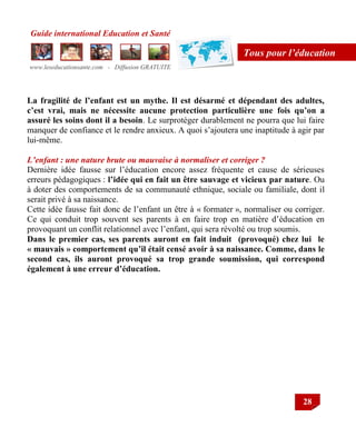 Guide international Education et Santé
www.leseducationsante.com - Diffusion GRATUITE
28
Tous pour l’éducation
La fragilité de l’enfant est un mythe. Il est désarmé et dépendant des adultes,
c’est vrai, mais ne nécessite aucune protection particulière une fois qu’on a
assuré les soins dont il a besoin. Le surprotéger durablement ne pourra que lui faire
manquer de confiance et le rendre anxieux. A quoi s‟ajoutera une inaptitude à agir par
lui-même.
L’enfant : une nature brute ou mauvaise à normaliser et corriger ?
Dernière idée fausse sur l‟éducation encore assez fréquente et cause de sérieuses
erreurs pédagogiques : l’idée qui en fait un être sauvage et vicieux par nature. Ou
à doter des comportements de sa communauté ethnique, sociale ou familiale, dont il
serait privé à sa naissance.
Cette idée fausse fait donc de l‟enfant un être à « formater », normaliser ou corriger.
Ce qui conduit trop souvent ses parents à en faire trop en matière d‟éducation en
provoquant un conflit relationnel avec l‟enfant, qui sera révolté ou trop soumis.
Dans le premier cas, ses parents auront en fait induit (provoqué) chez lui le
« mauvais » comportement qu’il était censé avoir à sa naissance. Comme, dans le
second cas, ils auront provoqué sa trop grande soumission, qui correspond
également à une erreur d’éducation.
 
