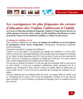 Guide international Education et Santé
www.leseducationsante.com - Diffusion GRATUITE
29
Tous pour l’éducation
Les conséquences les plus fréquentes des erreurs
d’éducation chez l’enfant, l’adolescent et l’adulte
Les erreurs d’éducation pénalisent longtemps l’enfant et l’empêchent de devenir un
adulte épanoui et heureux. Sans compter qu’elles fragilisent durablement sa santé,
au point de l’exposer à de nombreuses maladies, y compris les plus graves.
Le manque de confiance en soi
Chez l‟enfant, l‟adolescent ou l‟adulte, le manque de confiance en soi est toujours
la conséquence d’une erreur d’éducation. Conséquence extrêmement fréquente,
soit dit en passant.
Comment reconnaître ce manque de confiance ?
Comme on n‟a pas appris à la personne qui manque de confiance à se fier à elle-
même, le doute est le principal handicap et le principal signe du manque de confiance
en soi. Mais l‟enfant proprement dit (5-12 ans environ) n‟a pas un vécu conscient du
doute. Chez lui, le manque de confiance se traduit par le fait qu‟il n‟ose pas, comme
cela s‟observe également chez l‟adulte pour la même raison.
Il n‟ose pas se montrer lui-même, il n‟ose pas agir de son propre chef et, ainsi qu‟on
le verra bientôt, il n‟ose pas s‟exprimer verbalement, parler autrement dit. Il se
présente par conséquent le plus souvent comme un enfant effacé et timide plus ou
moins replié sur lui. C‟est à cela qu‟on reconnaît qu‟il manque de confiance en lui-
même.
Fait très important qu‟il est indispensable de savoir : cet aspect effacé et timide, sauf
si l‟éducation qu‟il a reçue a été et reste très perturbée, l‟enfant ne l‟a pas chez lui
dans sa famille. C‟est à l‟extérieur, en présence d‟étrangers, qu‟il se comporte ainsi le
plus souvent.
 