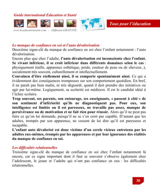 Guide international Education et Santé
www.leseducationsante.com - Diffusion GRATUITE
30
Tous pour l’éducation
Le manque de confiance en soi et l’auto dévalorisation
Deuxième signe-clé du manque de confiance en soi chez l‟enfant notamment : l‟auto
dévalorisation.
Encore plus que chez l‟adulte, l’auto dévalorisation est inconsciente chez l’enfant.
Se vivant inférieur, il se croit inférieur dans différents domaines selon le cas :
physiquement (taille, apparence esthétique, poids, couleur de peau ou de cheveux..),
socialement très souvent, culturellement et intellectuellement.
Convaincu d’être réellement ainsi, il se comporte spontanément ainsi. Ce qui a
évidemment des conséquences trompeuses sur son comportement quotidien. En bref,
il ne paraît pas bien malin, ni très dégourdi, quand il doit prendre des initiatives ou
agir par lui-même. Logiquement, sa scolarité est médiocre. Il est le candidat idéal à
l‟échec scolaire.
Trop souvent, ses parents, son entourage, ses enseignants, « passent à côté » de
son sentiment d’infériorité qu’ils ne diagnostiquent pas. Pour eux, son
intelligence est limitée ou il est paresseux, ne travaille pas assez, manque de
persévérance ou de motivation et ne fait rien pour réussir. Alors qu‟il ne peut pas
faire ce qu‟on lui demande, puisqu‟il ne se s‟en croit pas capable. D‟autant que les
adultes, trompés par son apparence, ne cessent de lui dire qu‟il est paresseux et
incapable.
L’enfant auto dévalorisé est donc victime d’un cercle vicieux entretenu par les
adultes eux-mêmes, trompés par les apparences et par leur ignorance des réalités
du manque de confiance en soi.
Les difficultés relationnelles
Troisième signe-clé du manque de confiance en soi chez l‟enfant notamment là
encore, car ce signe important dont il faut se souvenir s‟observe également chez
l‟adolescent, le jeune et l‟adulte qui n‟ont pas confiance en eux : les difficultés
relationnelles.
 