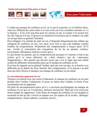 Guide international Education et Santé
www.leseducationsante.com - Diffusion GRATUITE
31
Tous pour l’éducation
L‟enfant qui manque de confiance en lui, en ce qui le concerne, se vit inférieur donc,
selon lui, différent des autres dont il se sent exclu car il les considère normaux et « à
la hauteur ». Il les croit trop bien pour lui comme on dit, et comme il le ressent très
tôt, dès l‟âge de 6-8 ans. Il éprouve un sentiment d‟exclusion qui le conduit à un repli
sur soi qui attire en général l‟attention.
Pour échapper à la solitude du repli sur soi, il fréquente fréquemment des enfants qui
manquent de confiance en eux, eux aussi, avec tout ce que cela implique comme
troubles du comportement. Notamment des comportements à risques passé 10-12
ans : révolte et contestation des conceptions de vie de ses parents, violence,
toxicomanie, délinquance mineure ou plus grave…
Ce qui étonne ses parents, qui ne comprennent pas pourquoi il s‟entoure si mal et qui
croient qu‟il se laisse détourner du « droit chemin » par de « mauvaises
fréquentations ». Des parents qui doivent savoir que c‟est le signe que leur enfant
souffre de difficultés relationnelles parce qu‟il manque de confiance en lui.
Il est bon de rappeler qu‟en général l‟enfant, quel que soit son âge, ne se heurte à ces
difficultés qu‟en dehors du foyer familial. Son comportement « à la maison » ne doit
donc pas faire illusion et masquer son manque de confiance en lui-même.
La surestimation apparente de soi
Toujours en relation avec une erreur d‟éducation, le manque de confiance en soi peut
prendre chez l‟enfant, l‟adolescent, le jeune ou même chez l‟adulte, la forme d‟une
surestimation de soi apparente.
On parle de surcompensation parce qu‟il y a inversion psychologique du manque de
confiance en soi qui, en l‟occurrence, demeure inconscient. Mais qui n‟en existe pas
moins malgré les apparences. Cette forme de manque de confiance en soi masquée se
reconnaît au fait qu‟elle s‟inscrit en rupture avec les repères de la société : idéologie,
comportements, valeurs admises, économie, travail…
 