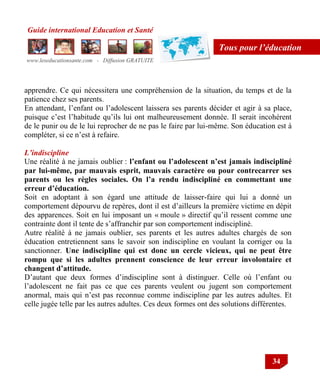 Guide international Education et Santé
www.leseducationsante.com - Diffusion GRATUITE
34
Tous pour l’éducation
apprendre. Ce qui nécessitera une compréhension de la situation, du temps et de la
patience chez ses parents.
En attendant, l‟enfant ou l‟adolescent laissera ses parents décider et agir à sa place,
puisque c‟est l‟habitude qu‟ils lui ont malheureusement donnée. Il serait incohérent
de le punir ou de le lui reprocher de ne pas le faire par lui-même. Son éducation est à
compléter, si ce n‟est à refaire.
L’indiscipline
Une réalité à ne jamais oublier : l’enfant ou l’adolescent n’est jamais indiscipliné
par lui-même, par mauvais esprit, mauvais caractère ou pour contrecarrer ses
parents ou les règles sociales. On l’a rendu indiscipliné en commettant une
erreur d’éducation.
Soit en adoptant à son égard une attitude de laisser-faire qui lui a donné un
comportement dépourvu de repères, dont il est d‟ailleurs la première victime en dépit
des apparences. Soit en lui imposant un « moule » directif qu‟il ressent comme une
contrainte dont il tente de s‟affranchir par son comportement indiscipliné.
Autre réalité à ne jamais oublier, ses parents et les autres adultes chargés de son
éducation entretiennent sans le savoir son indiscipline en voulant la corriger ou la
sanctionner. Une indiscipline qui est donc un cercle vicieux, qui ne peut être
rompu que si les adultes prennent conscience de leur erreur involontaire et
changent d’attitude.
D‟autant que deux formes d‟indiscipline sont à distinguer. Celle où l‟enfant ou
l‟adolescent ne fait pas ce que ces parents veulent ou jugent son comportement
anormal, mais qui n‟est pas reconnue comme indiscipline par les autres adultes. Et
celle jugée telle par les autres adultes. Ces deux formes ont des solutions différentes.
 