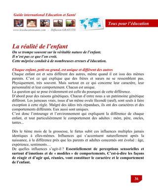 Guide international Education et Santé
www.leseducationsante.com - Diffusion GRATUITE
36
Tous pour l’éducation
La réalité de l’enfant
On se trompe souvent sur la véritable nature de l’enfant.
Il n’est pas ce que l’on croit.
Cette méprise conduit à de nombreuses erreurs d’éducation.
Chaque enfant, petit ou grand, est unique et différent des autres
Chaque enfant est et sera différent des autres, même quand il est issu des mêmes
parents. C‟est ce qui explique que des frères et sœurs ne se ressemblent pas.
Physiquement, très souvent. Mais surtout en ce qui concerne leur caractère, leur
personnalité et leur comportement. Chacun est unique.
La question qui se pose évidemment est celle du pourquoi de cette différence.
D‟abord pour des raisons génétiques. Chacun d‟entre nous a un patrimoine génétique
différent. Les jumeaux vrais, issus d‟un même ovule fécondé (œuf), sont seuls à faire
exception à cette règle. Malgré des idées très répandues, ils ont des caractères et des
comportements différents. Eux aussi sont uniques.
C‟est donc l‟entourage et l‟environnement qui expliquent la différence de chaque
enfant, et tout particulièrement le comportement des adultes : mère, père, oncles,
tantes...
Dès le 6ème mois de la grossesse, le fœtus subit ces influences multiples jamais
identiques à elles-mêmes. Influences qui s‟accentuent naturellement après la
naissance, à la différence près que les parents et adultes concernés ont évolué : âge,
expérience, sentiments…
De quelles influences s‟agit-il ? Essentiellement de perceptions sensorielles et
surtout d’émotions et de « modèles » de comportements. C’est-à-dire les façons
de réagir et d’agir qui, réunies, vont constituer le caractère et le comportement
de l’enfant.
 