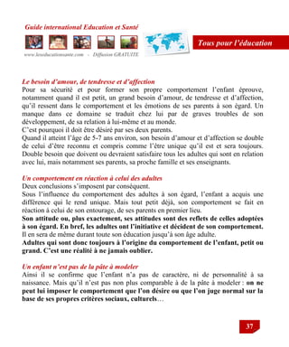 Guide international Education et Santé
www.leseducationsante.com - Diffusion GRATUITE
37
Tous pour l’éducation
Le besoin d’amour, de tendresse et d’affection
Pour sa sécurité et pour former son propre comportement l‟enfant éprouve,
notamment quand il est petit, un grand besoin d‟amour, de tendresse et d‟affection,
qu‟il ressent dans le comportement et les émotions de ses parents à son égard. Un
manque dans ce domaine se traduit chez lui par de graves troubles de son
développement, de sa relation à lui-même et au monde.
C‟est pourquoi il doit être désiré par ses deux parents.
Quand il atteint l‟âge de 5-7 ans environ, son besoin d‟amour et d‟affection se double
de celui d‟être reconnu et compris comme l‟être unique qu‟il est et sera toujours.
Double besoin que doivent ou devraient satisfaire tous les adultes qui sont en relation
avec lui, mais notamment ses parents, sa proche famille et ses enseignants.
Un comportement en réaction à celui des adultes
Deux conclusions s‟imposent par conséquent.
Sous l‟influence du comportement des adultes à son égard, l‟enfant a acquis une
différence qui le rend unique. Mais tout petit déjà, son comportement se fait en
réaction à celui de son entourage, de ses parents en premier lieu.
Son attitude ou, plus exactement, ses attitudes sont des reflets de celles adoptées
à son égard. En bref, les adultes ont l’initiative et décident de son comportement.
Il en sera de même durant toute son éducation jusqu‟à son âge adulte.
Adultes qui sont donc toujours à l’origine du comportement de l’enfant, petit ou
grand. C’est une réalité à ne jamais oublier.
Un enfant n’est pas de la pâte à modeler
Ainsi il se confirme que l‟enfant n‟a pas de caractère, ni de personnalité à sa
naissance. Mais qu‟il n‟est pas non plus comparable à de la pâte à modeler : on ne
peut lui imposer le comportement que l’on désire ou que l’on juge normal sur la
base de ses propres critères sociaux, culturels…
 