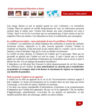 Guide international Education et Santé
www.leseducationsante.com - Diffusion GRATUITE
38
Tous pour l’éducation
Une image illustre ce qui se produit quand on veut « formater » ou normaliser
l‟enfant. Dans les régions où souffle fréquemment du vent, les arbrisseaux poussent
inclinés dans le même sens. Vouloir leur donner une autre orientation est voué à
l‟échec. Sauf si on les lie à un tuteur qui ne correspond pas à leurs racines et qui les
empêche d‟être eux-mêmes. Une éducation en force et conflictuelle, par conséquent.
Le conflit parent-enfant : cause principale de tous les problèmes d’éducation
« Formater » ou normaliser un enfant implique des sentiments et surtout des attitudes
forcément sévères, répressifs et le plus souvent agressifs. Comme l‟enfant se
comporte en réaction, il fait tout pour ne pas rentrer dans le « moule » qu‟on veut lui
imposer, avant d‟atteindre l‟âge qui le verra se rebeller ouvertement.
Le conflit est donc déclaré, à l‟initiative de l‟adulte qui l‟a provoqué. Mais qui est
persuadé en général que l‟enfant est seul en cause. A quoi s‟ajoute que ce même
adulte est confronté à un problème d‟éducation qu‟il entretient sans le savoir et dont il
détient les clés. Un cas typique de pompier-incendiaire !
L‟éducation a en fait pour but d‟assurer le plein épanouissement de cet être chaque
fois différent qu‟est l‟enfant. Le bon arboriculteur ne cherche pas à transformer
un pommier en oranger, mais à lui donner le maximum de vigueur en respectant
son identité de pommier.
Petit ou grand, l’enfant est un apprenti
L‟enfant est en effet un apprenti de la vie et de l‟environnement extérieur auquel il
doit s‟adapter. Le terme environnement est ici compris dans un sens large qui inclut
l‟entourage, c‟est-à-dire les autres, familiers ou inconnus.
C‟est donc une masse considérable d‟informations, d‟émotions et de comportements
d‟adaptation que l‟enfant doit apprendre. De qui va-t-il les apprendre ? De ses maîtres
d‟apprentissage, naturellement, c‟est-à-dire de ses parents en particulier, et des
modèles présents dans son entourage, adultes ou autres enfants.
 