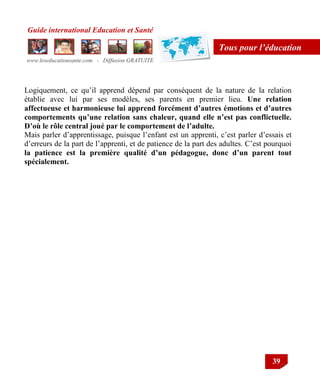 Guide international Education et Santé
www.leseducationsante.com - Diffusion GRATUITE
39
Tous pour l’éducation
Logiquement, ce qu‟il apprend dépend par conséquent de la nature de la relation
établie avec lui par ses modèles, ses parents en premier lieu. Une relation
affectueuse et harmonieuse lui apprend forcément d’autres émotions et d’autres
comportements qu’une relation sans chaleur, quand elle n’est pas conflictuelle.
D’où le rôle central joué par le comportement de l’adulte.
Mais parler d‟apprentissage, puisque l‟enfant est un apprenti, c‟est parler d‟essais et
d‟erreurs de la part de l‟apprenti, et de patience de la part des adultes. C‟est pourquoi
la patience est la première qualité d’un pédagogue, donc d’un parent tout
spécialement.
 