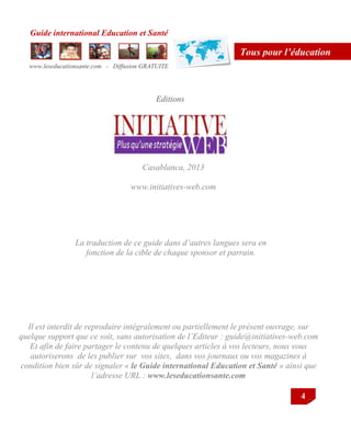 Guide international Education et Santé
www.leseducationsante.com - Diffusion GRATUITE
4
Tous pour l’éducation
Editions
Casablanca, 2013
www.initiatives-web.com
Il est interdit de reproduire intégralement ou partiellement le présent ouvrage, sur
quelque support que ce soit, sans autorisation de l’Editeur : guide@initiatives-web.com
Et afin de faire partager le contenu de quelques articles à vos lecteurs, nous vous
autoriserons de les publier sur vos sites, dans vos journaux ou vos magazines à
condition bien sûr de signaler « le Guide international Education et Santé » ainsi que
l’adresse URL : www.leseducationsante.com
La traduction de ce guide dans d’autres langues sera en
fonction de la cible de chaque sponsor et parrain.
 