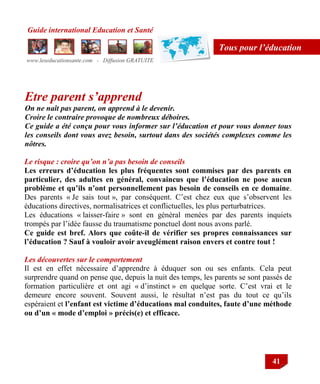 Guide international Education et Santé
www.leseducationsante.com - Diffusion GRATUITE
41
Tous pour l’éducation
Etre parent s’apprend
On ne naît pas parent, on apprend à le devenir.
Croire le contraire provoque de nombreux déboires.
Ce guide a été conçu pour vous informer sur l’éducation et pour vous donner tous
les conseils dont vous avez besoin, surtout dans des sociétés complexes comme les
nôtres.
Le risque : croire qu’on n’a pas besoin de conseils
Les erreurs d’éducation les plus fréquentes sont commises par des parents en
particulier, des adultes en général, convaincus que l’éducation ne pose aucun
problème et qu’ils n’ont personnellement pas besoin de conseils en ce domaine.
Des parents « Je sais tout », par conséquent. C‟est chez eux que s‟observent les
éducations directives, normalisatrices et conflictuelles, les plus perturbatrices.
Les éducations « laisser-faire » sont en général menées par des parents inquiets
trompés par l‟idée fausse du traumatisme ponctuel dont nous avons parlé.
Ce guide est bref. Alors que coûte-il de vérifier ses propres connaissances sur
l’éducation ? Sauf à vouloir avoir aveuglément raison envers et contre tout !
Les découvertes sur le comportement
Il est en effet nécessaire d‟apprendre à éduquer son ou ses enfants. Cela peut
surprendre quand on pense que, depuis la nuit des temps, les parents se sont passés de
formation particulière et ont agi « d‟instinct » en quelque sorte. C‟est vrai et le
demeure encore souvent. Souvent aussi, le résultat n‟est pas du tout ce qu‟ils
espéraient et l’enfant est victime d’éducations mal conduites, faute d’une méthode
ou d’un « mode d’emploi » précis(e) et efficace.
 