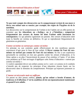 Guide international Education et Santé
www.leseducationsante.com - Diffusion GRATUITE
42
Tous pour l’éducation
Ne pas tenir compte des découvertes sur le comportement revient de nos jours à
élever son enfant sans se soucier, par exemple, des règles de l’hygiène ou de la
nutrition.
Les découvertes sur le comportement de l‟enfant et de l‟adulte ont en effet permis de
constater que les éducations au « feeling » ou à « l’intuition » comportent
fréquemment des erreurs de bonne foi dont l’enfant subit forcément les
conséquences. Ce qui pénalise également ses parents. Des erreurs d‟éducation dont
toute la famille est victime en définitive. Et qui se reproduisent fréquemment de
génération en génération.
Comme soi-même ou surtout pas comme soi-même
Un principe ou son contraire guide effectivement de très nombreux parents
convaincus d‟agir pour le bien de leur enfant. L’élever comme ils l’ont été eux-
mêmes ou surtout pas comme ils l’ont été eux-mêmes. Se fier à son expérience
personnelle ne constitue en rien une garantie contre les erreurs d‟éducation, et la
2ème option a en plus l‟inconvénient de passer d‟un extrême à l‟autre. C‟est donc
avec prudence qu‟il faut envisager d‟appliquer cette forme d‟éducation « surtout pas
comme soi-même ».
A vouloir cependant élever son enfant comme on le « sent » et comme on le souhaite
n‟interdit pas de respecter les principes d‟une éducation réussie basée sur les
découvertes dans le domaine du comportement. Principes qu‟exposent justement ce
guide.
L’amour est nécessaire mais ne suffit pas
Un parent ne doit jamais oublier, jamais, qu’un enfant a besoin d’amour, de
tendresse et d’affection. C’est la condition clé de son épanouissement maintenant
et quand il sera adulte.
 