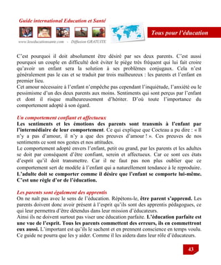 Guide international Education et Santé
www.leseducationsante.com - Diffusion GRATUITE
43
Tous pour l’éducation
C‟est pourquoi il doit absolument être désiré par ses deux parents. C‟est aussi
pourquoi un couple en difficulté doit éviter le piège très fréquent qui lui fait croire
qu‟avoir un enfant sera la solution à ses problèmes conjugaux. Cela n‟est
généralement pas le cas et se traduit par trois malheureux : les parents et l‟enfant en
premier lieu.
Cet amour nécessaire à l‟enfant n‟empêche pas cependant l‟inquiétude, l‟anxiété ou le
pessimisme d‟un des deux parents aux moins. Sentiments qui sont perçus par l‟enfant
et dont il risque malheureusement d‟hériter. D‟où toute l‟importance du
comportement adopté à son égard.
Un comportement confiant et affectueux
Les sentiments et les émotions des parents sont transmis à l’enfant par
l’intermédiaire de leur comportement. Ce qui explique que Cocteau a pu dire : « Il
n‟y a pas d‟amour, il n‟y a que des preuves d‟amour ! ». Ces preuves de nos
sentiments ce sont nos gestes et nos attitudes.
Le comportement adopté envers l‟enfant, petit ou grand, par les parents et les adultes
se doit par conséquent d‟être confiant, serein et affectueux. Car ce sont ces états
d‟esprit qu‟il doit transmettre. Car il ne faut pas non plus oublier que ce
comportement sert de modèle à l‟enfant qui a naturellement tendance à le reproduire.
L’adulte doit se comporter comme il désire que l’enfant se comporte lui-même.
C’est une règle d’or de l’éducation.
Les parents sont également des apprentis
On ne naît pas avec le sens de l‟éducation. Répétons-le, être parent s’apprend. Les
parents doivent donc avoir présent à l‟esprit qu‟ils sont des apprentis pédagogues, ce
qui leur permettra d‟être détendus dans leur mission d‟éducateurs.
Ainsi ils ne doivent surtout pas viser une éducation parfaite. L’éducation parfaite est
une vue de l’esprit. Tous les parents commettent des erreurs, ils en commettront
eux aussi. L‟important est qu‟ils le sachent et en prennent conscience en temps voulu.
Ce guide ne pourra que les y aider. Comme il les aidera dans leur rôle d‟éducateurs.
 
