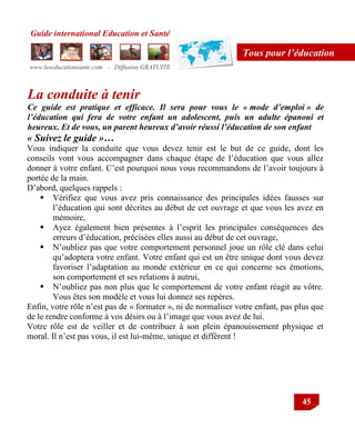 Guide international Education et Santé
www.leseducationsante.com - Diffusion GRATUITE
45
Tous pour l’éducation
La conduite à tenir
Ce guide est pratique et efficace. Il sera pour vous le « mode d’emploi » de
l’éducation qui fera de votre enfant un adolescent, puis un adulte épanoui et
heureux. Et de vous, un parent heureux d’avoir réussi l’éducation de son enfant
« Suivez le guide »…
Vous indiquer la conduite que vous devez tenir est le but de ce guide, dont les
conseils vont vous accompagner dans chaque étape de l‟éducation que vous allez
donner à votre enfant. C‟est pourquoi nous vous recommandons de l‟avoir toujours à
portée de la main.
D‟abord, quelques rappels :
 Vérifiez que vous avez pris connaissance des principales idées fausses sur
l‟éducation qui sont décrites au début de cet ouvrage et que vous les avez en
mémoire,
 Ayez également bien présentes à l‟esprit les principales conséquences des
erreurs d‟éducation, précisées elles aussi au début de cet ouvrage,
 N‟oubliez pas que votre comportement personnel joue un rôle clé dans celui
qu‟adoptera votre enfant. Votre enfant qui est un être unique dont vous devez
favoriser l‟adaptation au monde extérieur en ce qui concerne ses émotions,
son comportement et ses relations à autrui,
 N‟oubliez pas non plus que le comportement de votre enfant réagit au vôtre.
Vous êtes son modèle et vous lui donnez ses repères.
Enfin, votre rôle n‟est pas de « formater », ni de normaliser votre enfant, pas plus que
de le rendre conforme à vos désirs ou à l‟image que vous avez de lui.
Votre rôle est de veiller et de contribuer à son plein épanouissement physique et
moral. Il n‟est pas vous, il est lui-même, unique et différent !
 