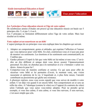 Guide international Education et Santé
www.leseducationsante.com - Diffusion GRATUITE
46
Tous pour l’éducation
Les 5 principes d’une éducation réussie et l’âge de votre enfant
De nombreuses années d‟études ont prouvé qu‟une éducation réussie est basée sur 5
principes clés. 5, et pas 3, 4 ou 6.
Ces 5 principes se formulent différemment selon l‟âge de votre enfant. Mais leur
résultat est le même.
Votre enfant est un nourrisson ou un bébé
L‟aspect pratique de ces principes vous sera expliqué dans les chapitres qui suivent.
1. Adoptez un comportement, gestes et attitudes, qui exprime l‟affection et l‟amour
que vous éprouvez pour votre bébé. En clair, extériorisez-vous et n‟ayez pas peur
de montrer vos sentiments. Les émotions et les sentiments sont communicatifs, ne
l‟oubliez pas.
2. Gardez présent à l‟esprit le fait que votre bébé est lui-même et non vous. C‟est-à-
dire un être différent et unique dont vous devez assurer l‟épanouissement
personnel. En clair, ne cherchez pas à le normaliser et à le « formater » selon vos
désirs. Aimez-le pour lui !
3. Comportez-vous de manière confiante et sereine. Ce qui aura pour effet de
sécuriser votre bébé et lui permettra d‟avoir, le moment venu, une vision
rassurante et optimiste de la vie. L‟inquiétude et, à plus forte raison, l‟anxiété
contribuent au pessimisme qui gâche une existence.
4. A plusieurs reprises, nous vous avons signalé que vous servez de modèle à votre
enfant. C‟est déjà vrai quand il est encore bébé. Son comportement est et sera un
reflet du vôtre. A l‟identique (comme le vôtre) ou à l‟opposé (le contraire du vôtre)
selon l‟attitude que vous aurez vous-même adoptée. Pour ne prendre qu‟un
exemple, si vous êtes calme, il sera calme, si vous êtes nerveux, il sera nerveux,
c‟est aussi simple que cela.
 