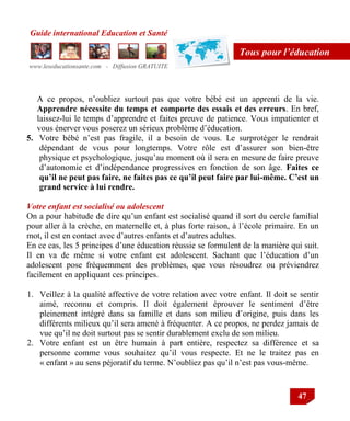 Guide international Education et Santé
www.leseducationsante.com - Diffusion GRATUITE
47
Tous pour l’éducation
A ce propos, n‟oubliez surtout pas que votre bébé est un apprenti de la vie.
Apprendre nécessite du temps et comporte des essais et des erreurs. En bref,
laissez-lui le temps d‟apprendre et faites preuve de patience. Vous impatienter et
vous énerver vous poserez un sérieux problème d‟éducation.
5. Votre bébé n‟est pas fragile, il a besoin de vous. Le surprotéger le rendrait
dépendant de vous pour longtemps. Votre rôle est d‟assurer son bien-être
physique et psychologique, jusqu‟au moment où il sera en mesure de faire preuve
d‟autonomie et d‟indépendance progressives en fonction de son âge. Faites ce
qu’il ne peut pas faire, ne faites pas ce qu’il peut faire par lui-même. C’est un
grand service à lui rendre.
Votre enfant est socialisé ou adolescent
On a pour habitude de dire qu‟un enfant est socialisé quand il sort du cercle familial
pour aller à la crèche, en maternelle et, à plus forte raison, à l‟école primaire. En un
mot, il est en contact avec d‟autres enfants et d‟autres adultes.
En ce cas, les 5 principes d‟une éducation réussie se formulent de la manière qui suit.
Il en va de même si votre enfant est adolescent. Sachant que l‟éducation d‟un
adolescent pose fréquemment des problèmes, que vous résoudrez ou préviendrez
facilement en appliquant ces principes.
1. Veillez à la qualité affective de votre relation avec votre enfant. Il doit se sentir
aimé, reconnu et compris. Il doit également éprouver le sentiment d‟être
pleinement intégré dans sa famille et dans son milieu d‟origine, puis dans les
différents milieux qu‟il sera amené à fréquenter. A ce propos, ne perdez jamais de
vue qu‟il ne doit surtout pas se sentir durablement exclu de son milieu.
2. Votre enfant est un être humain à part entière, respectez sa différence et sa
personne comme vous souhaitez qu‟il vous respecte. Et ne le traitez pas en
« enfant » au sens péjoratif du terme. N‟oubliez pas qu‟il n‟est pas vous-même.
 
