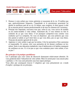 Guide international Education et Santé
www.leseducationsante.com - Diffusion GRATUITE
48
Tous pour l’éducation
3. Donnez à votre enfant une vision optimiste et rassurante de la vie. N‟oubliez pas
que, particulièrement fréquents, l‟inquiétude et le pessimisme pourraient lui
gâcher la meilleure part de sa vie. Et même, sans exagérer, le faire passer à côté
de sa réussite privée comme professionnelle et de tous les charmes de l‟existence.
4. Principe très important, souvenez-vous que, selon le cas, vous servez de modèle
ou de contre-modèle à votre enfant. Autrement dit, il vous imitera ou fera le
contraire de ce que vous faites. C‟est pourquoi comportez-vous comme vous
souhaitez qu‟il se comporte. Ne vous en dispensez pas sous prétexte que vous
êtes parent et adulte et qu‟il doit faire ce que vous dites, pas ce que vous faites.
Trop peu de parents agissent de la sorte.
5. Apprenez à votre enfant à agir par lui-même. Cela lui permettra d‟être autonome
et responsable. Et surtout, cela vous permettra de lui donner confiance en lui-
même. Suite à une éducation maladroite, trop d‟adolescents et d‟adultes manquent
de confiance en eux. Ce n‟est pas ce que vous souhaitez pour votre enfant, n‟est-
ce pas ?
Des principes à la pratique quotidienne
Les 5 principes que vous venez de découvrir demeurent relativement abstraits. Ils
vous guideront dans l‟éducation de votre enfant. Mais ils seront pour vous encore plus
« parlants » s‟ils vous sont présentés sous leur aspect pratique.
Vous allez par conséquent trouver 5 chapitres qui vous présenteront un « mode
d‟emploi » pratique de ces principes.
 