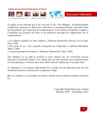 Guide international Education et Santé
www.leseducationsante.com - Diffusion GRATUITE
5
Tous pour l’éducation
Ce guide est un ouvrage qui a été écrit par le Dr. Yves Moigno, psychothérapeute
cognitiviste, praticien et théoricien, chercheur en neuropsychologie, spécialisé dans
les mécanismes de l’induction du comportement, il est l’auteur de plusieurs dépôts à
l’Académie des Sciences de Paris et de nombreux ouvrages de vulgarisation sur le
comportement :
« Les adultes malades de leurs enfants », Editions Garancière (Presses de la Cité),
Paris 1986.
« Paré pour la vie : Une nouvelle conception de l’éducation », Editions Marabout,
Alleur, 1996.
« Le guide pratique du bonheur », Editions Flammarion, Paris, 2002.
Yves Moigno est en effet le premier à avoir montré par ses recherches qu’une
éducation rationnelle donnée à un enfant jour un rôle essentiel, non seulement dans
sa santé physique et morale, mais aussi dans celle de l’adulte qu’il sera plus tard.
La substance et le contenu rédactionnel de ce guide ont été approuvés par les très
nombreux lecteurs et lectrices de ses plusieurs blogs.
Que ces hommes et ces femmes de bonne volonté soient chaleureusement remerciés
ici.
Copyright Guide Education et Santé
Mougins 2007 – Casablanca 2013
 