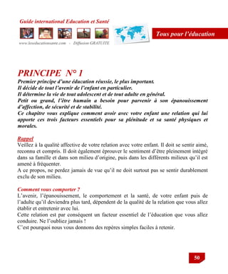 Guide international Education et Santé
www.leseducationsante.com - Diffusion GRATUITE
50
Tous pour l’éducation
PRINCIPE N° 1
Premier principe d’une éducation réussie, le plus important.
Il décide de tout l’avenir de l’enfant en particulier.
Il détermine la vie de tout adolescent et de tout adulte en général.
Petit ou grand, l’être humain a besoin pour parvenir à son épanouissement
d’affection, de sécurité et de stabilité.
Ce chapitre vous explique comment avoir avec votre enfant une relation qui lui
apporte ces trois facteurs essentiels pour sa plénitude et sa santé physiques et
morales.
Rappel
Veillez à la qualité affective de votre relation avec votre enfant. Il doit se sentir aimé,
reconnu et compris. Il doit également éprouver le sentiment d‟être pleinement intégré
dans sa famille et dans son milieu d‟origine, puis dans les différents milieux qu‟il est
amené à fréquenter.
A ce propos, ne perdez jamais de vue qu‟il ne doit surtout pas se sentir durablement
exclu de son milieu.
Comment vous comporter ?
L‟avenir, l‟épanouissement, le comportement et la santé, de votre enfant puis de
l‟adulte qu‟il deviendra plus tard, dépendent de la qualité de la relation que vous allez
établir et entretenir avec lui.
Cette relation est par conséquent un facteur essentiel de l‟éducation que vous allez
conduire. Ne l‟oubliez jamais !
C‟est pourquoi nous vous donnons des repères simples faciles à retenir.
 